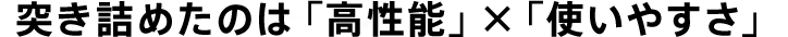 突き詰めたのは「高性能」×「使いやすさ」