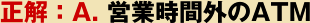 正解：A. 営業時間外のATM