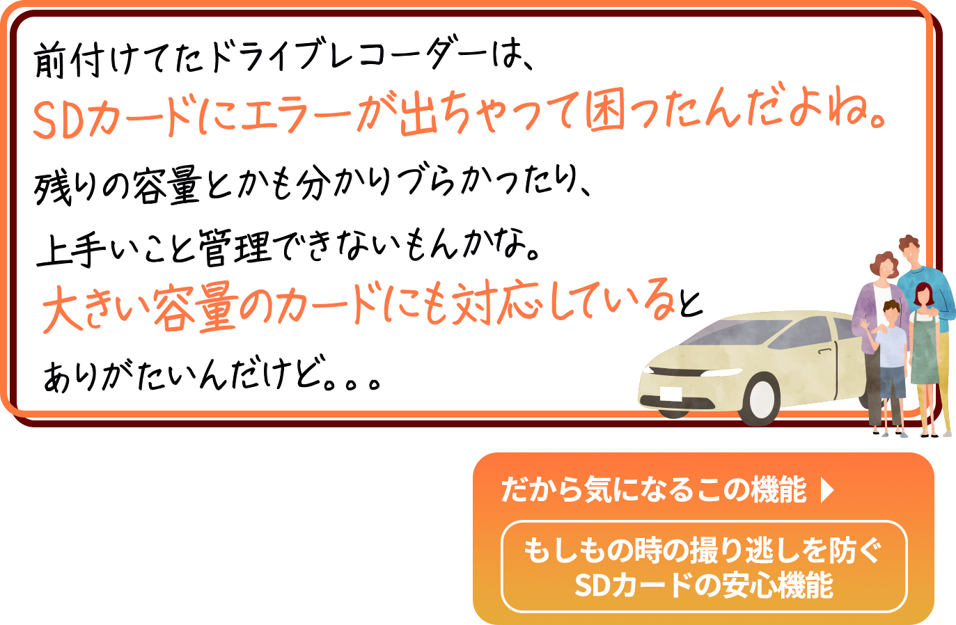 
                        「もしもの時に安心できるのがドライブレコーダーだけど、
                        すぐに確認できないと困るよね。画面が小さかったり、
                        暗過ぎたり明る過ぎたりして、見づらかったら嫌だよね。
                        あと、夜間でもキレイに撮ってほしいな。」
                        だから気になるこの機能→
                        大画面3インチ大画面／白とび黒つぶれを補正画像補正機能／夜間でも鮮やかウルトラナイトサイト
                        