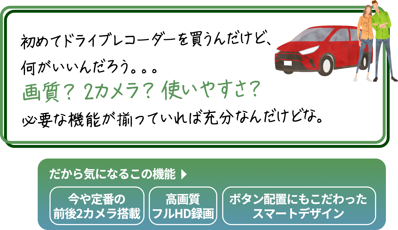 
                        「もしもの時に安心できるのがドライブレコーダーだけど、
                        すぐに確認できないと困るよね。画面が小さかったり、
                        暗過ぎたり明る過ぎたりして、見づらかったら嫌だよね。
                        あと、夜間でもキレイに撮ってほしいな。」
                        だから気になるこの機能→
                        大画面3インチ大画面／白とび黒つぶれを補正画像補正機能／夜間でも鮮やかウルトラナイトサイト
                        