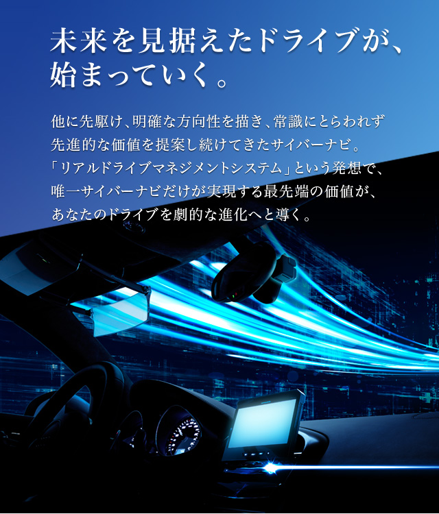 未来を見据えたドライブが、始まっていく。 他に先駆け、明確な方向性を描き、常識にとらわれず先進的な価値を提案し続けてきたサイバーナビ。「リアルドライブマネジメントシステム」という発想で、唯一サイバーナビだけが実現する最先端の価値が、あなたのドライブを劇的な進化へと導く。