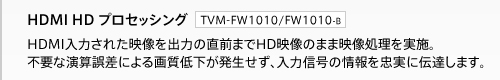 【HDMI HD プロセッシング（TVM-FW1010）】HDMI入力された映像を出力の直前までHD映像のまま映像処理を実施。不要な演算誤差による画質低下が発生せず、入力信号の情報を忠実に伝達します。
