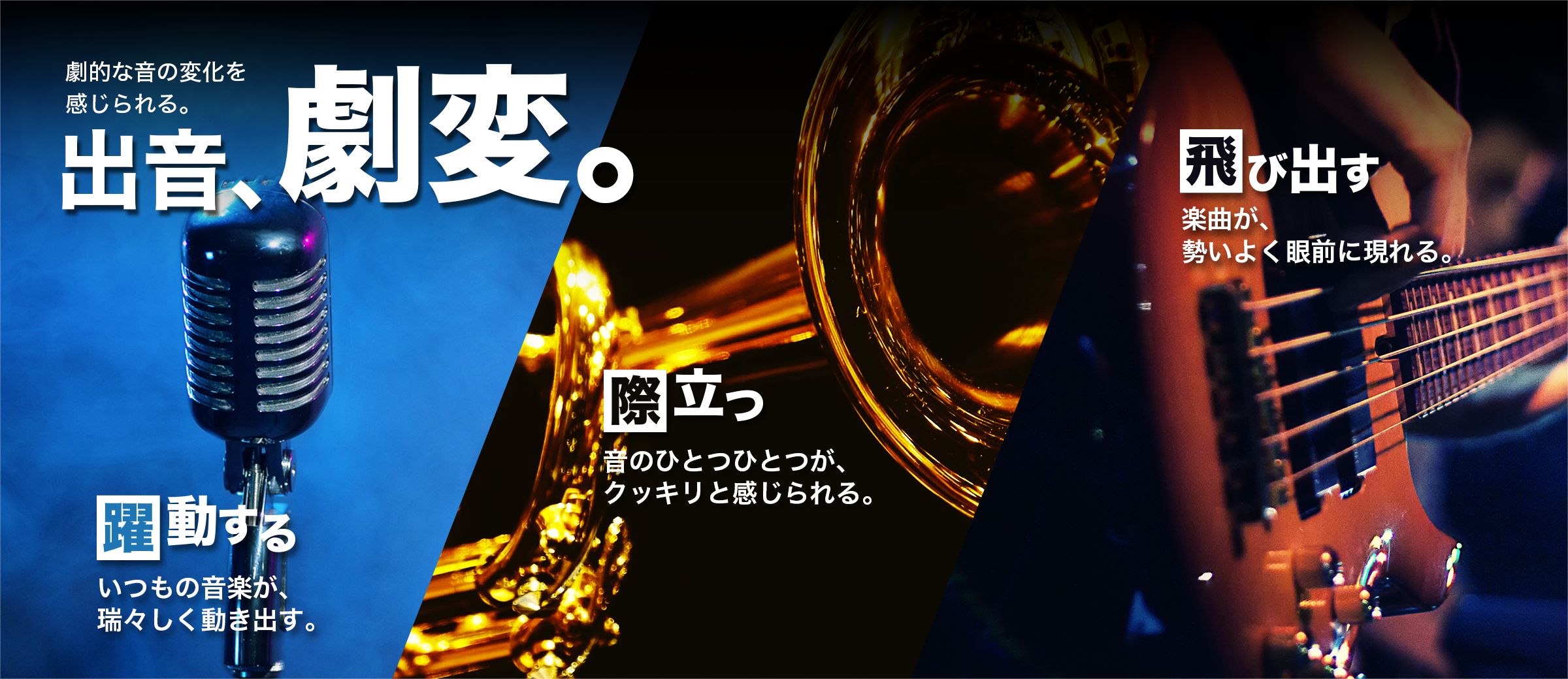 劇的な音の変化を感じられる。出音、劇変。/【躍動する】いつもの音楽が、瑞々しく動き出す。/【際立つ】音のひとつひとつが、クッキリと感じられる。/【飛び出す】楽曲が、勢いよく眼前に現れる。