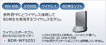 世界初※PCとワイヤレス接続してBD再生を実現するワイヤレスモデル。 BワイヤレスポータブルBD/DVD/CDライター BDR-WFS05J ※2013年9月13日時点。パイオニア調べ。※MacOS 10.10まで対応 ※Mac用アプリケーションソフトは同梱していません。