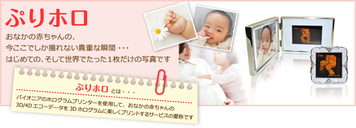 『ぷりホロ』おなかの赤ちゃんの、今ここでしか撮れない貴重な瞬間・・・。はじめての、そして世界でたった1枚だけの写真です。「ぷりホロ」とは・・・パイオニアのホログラムプリンターを使用して、おなかの赤ちゃんの3D/4Dエコーデータを3Dホログラムに美しくプリントするサービスの愛称です。